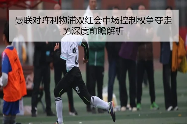 曼联对阵利物浦双红会中场控制权争夺走势深度前瞻解析