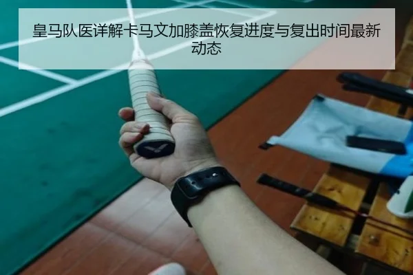 皇马队医详解卡马文加膝盖恢复进度与复出时间最新动态
