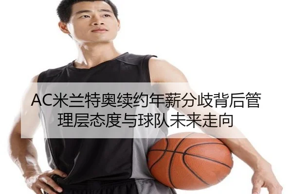 AC米兰特奥续约年薪分歧背后管理层态度与球队未来走向