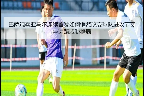 巴萨观察亚马尔连续首发如何悄然改变球队进攻节奏与边路威胁格局