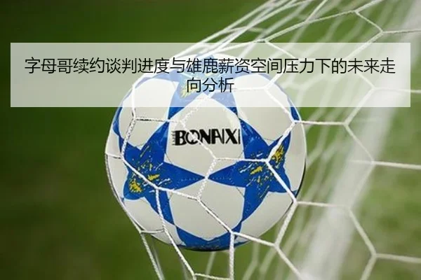 字母哥续约谈判进度与雄鹿薪资空间压力下的未来走向分析