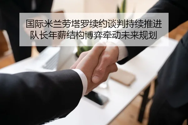 国际米兰劳塔罗续约谈判持续推进 队长年薪结构博弈牵动未来规划