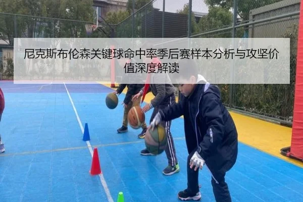 尼克斯布伦森关键球命中率季后赛样本分析与攻坚价值深度解读