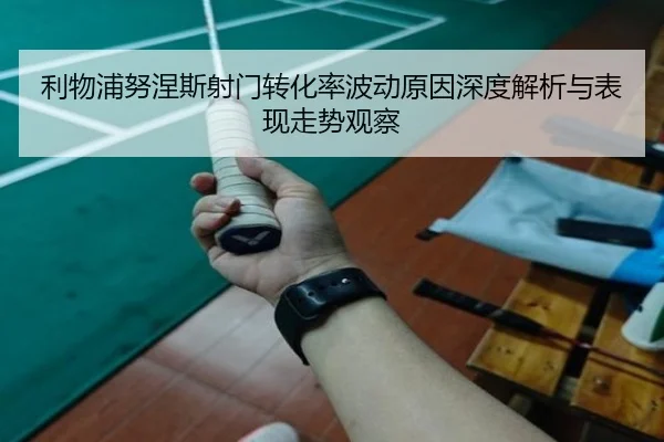 利物浦努涅斯射门转化率波动原因深度解析与表现走势观察