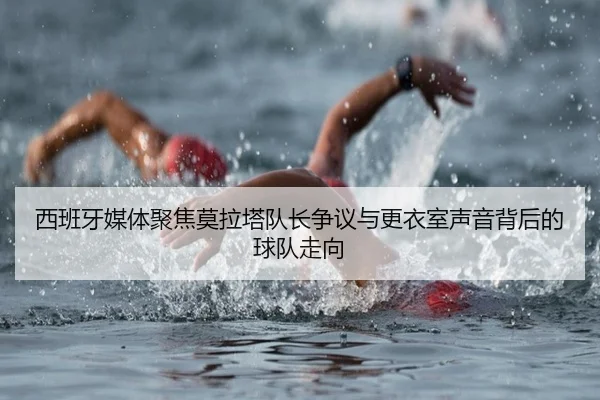 西班牙媒体聚焦莫拉塔队长争议与更衣室声音背后的球队走向