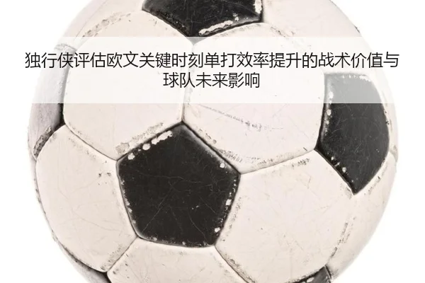独行侠评估欧文关键时刻单打效率提升的战术价值与球队未来影响